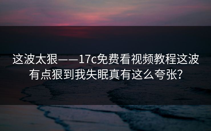 这波太狠——17c免费看视频教程这波有点狠到我失眠真有这么夸张？