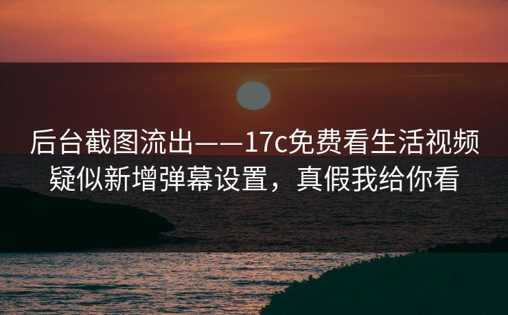 后台截图流出——17c免费看生活视频疑似新增弹幕设置，真假我给你看