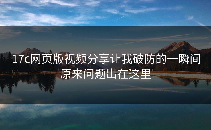 17c网页版视频分享让我破防的一瞬间原来问题出在这里