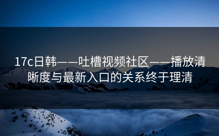 17c日韩——吐槽视频社区——播放清晰度与最新入口的关系终于理清