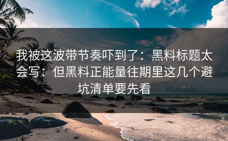 我被这波带节奏吓到了：黑料标题太会写：但黑料正能量往期里这几个避坑清单要先看