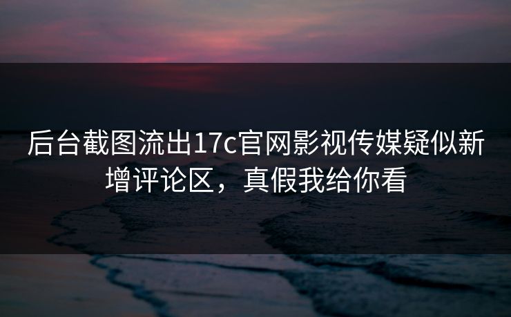 后台截图流出17c官网影视传媒疑似新增评论区，真假我给你看