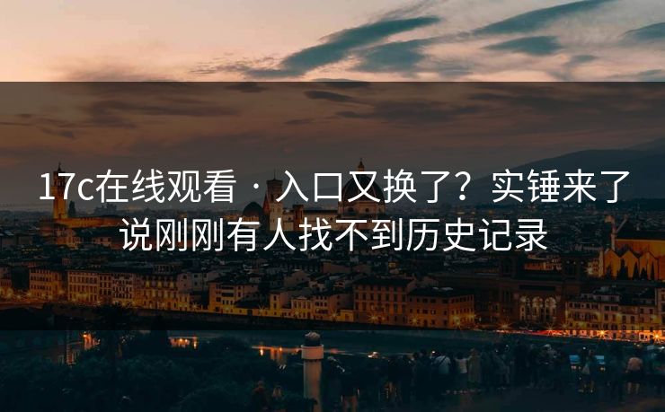 17c在线观看 · 入口又换了？实锤来了说刚刚有人找不到历史记录
