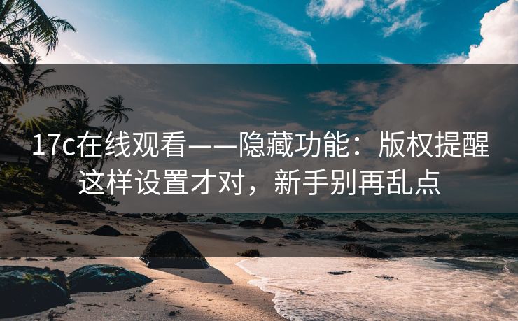 17c在线观看——隐藏功能：版权提醒这样设置才对，新手别再乱点