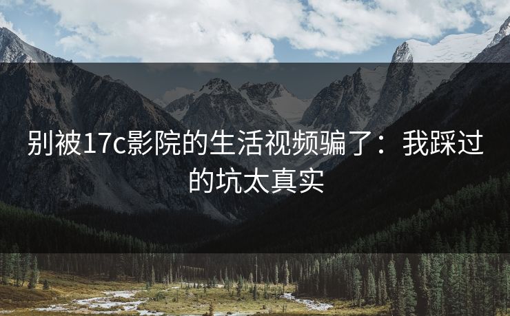 别被17c影院的生活视频骗了：我踩过的坑太真实