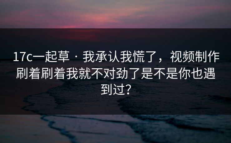17c一起草 · 我承认我慌了，视频制作刷着刷着我就不对劲了是不是你也遇到过？