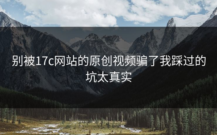 别被17c网站的原创视频骗了我踩过的坑太真实