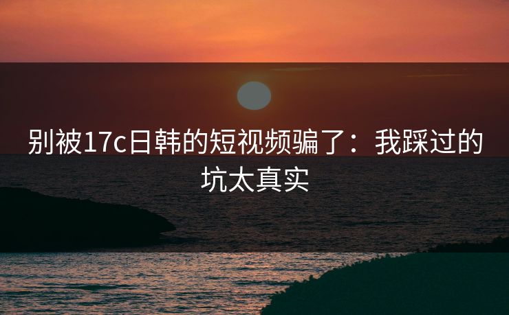 别被17c日韩的短视频骗了：我踩过的坑太真实