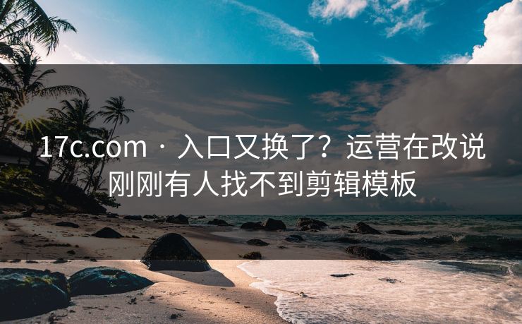 17c.com · 入口又换了？运营在改说刚刚有人找不到剪辑模板
