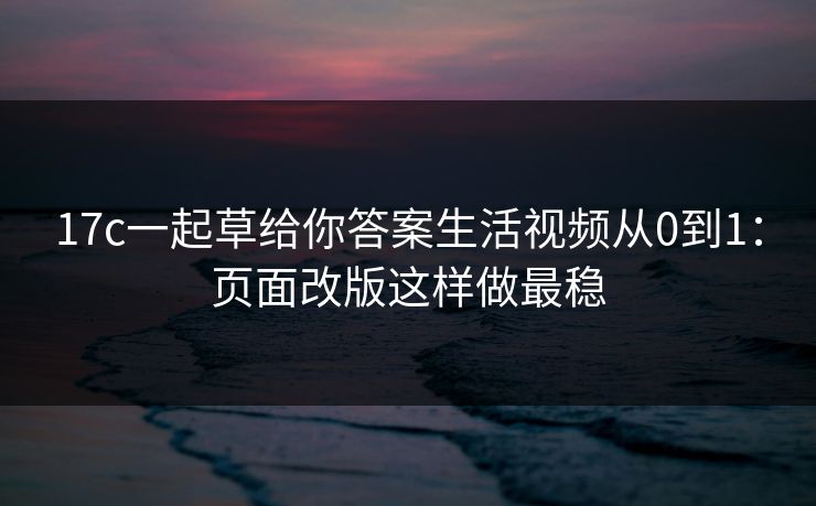 17c一起草给你答案生活视频从0到1：页面改版这样做最稳