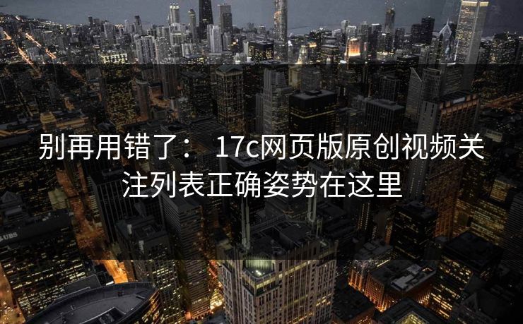 别再用错了： 17c网页版原创视频关注列表正确姿势在这里