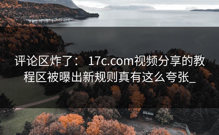 评论区炸了： 17c.com视频分享的教程区被曝出新规则真有这么夸张_