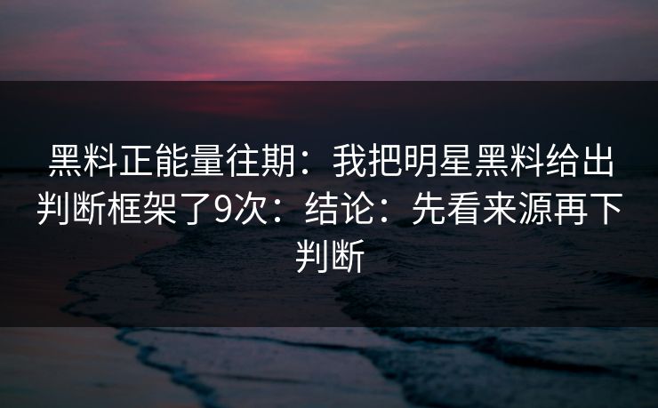 黑料正能量往期：我把明星黑料给出判断框架了9次：结论：先看来源再下判断