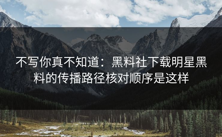不写你真不知道：黑料社下载明星黑料的传播路径核对顺序是这样