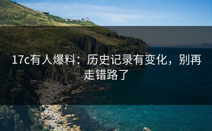 17c有人爆料：历史记录有变化，别再走错路了