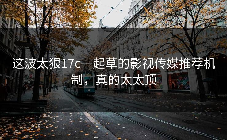这波太狠17c一起草的影视传媒推荐机制，真的太太顶