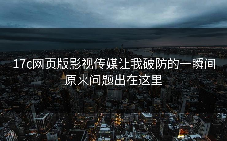 17c网页版影视传媒让我破防的一瞬间原来问题出在这里