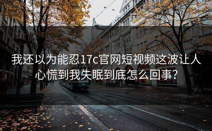 我还以为能忍17c官网短视频这波让人心慌到我失眠到底怎么回事？