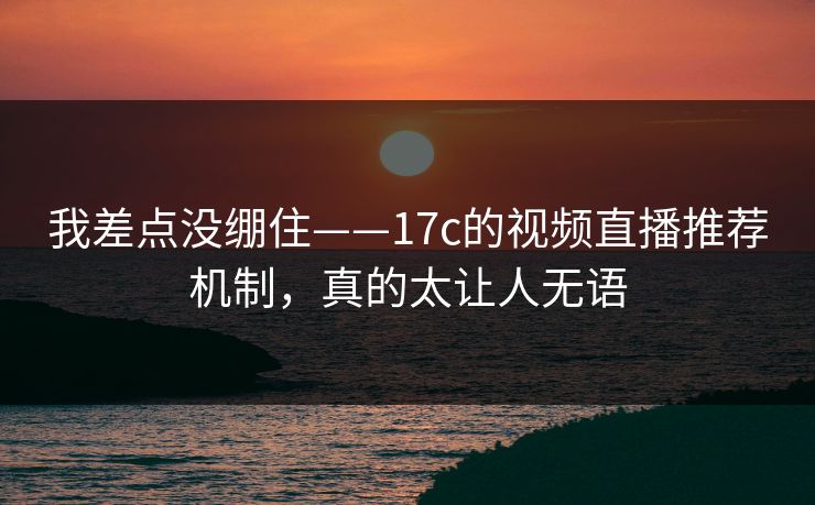 我差点没绷住——17c的视频直播推荐机制，真的太让人无语