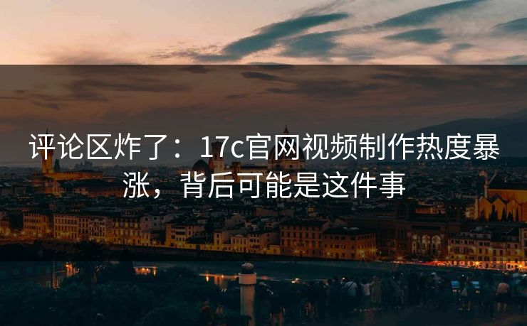 评论区炸了：17c官网视频制作热度暴涨，背后可能是这件事