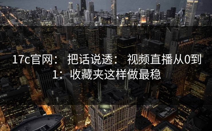 17c官网： 把话说透： 视频直播从0到1：收藏夹这样做最稳