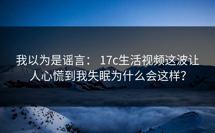 我以为是谣言： 17c生活视频这波让人心慌到我失眠为什么会这样？