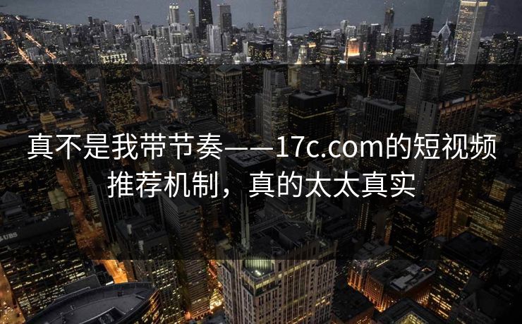 真不是我带节奏——17c.com的短视频推荐机制，真的太太真实