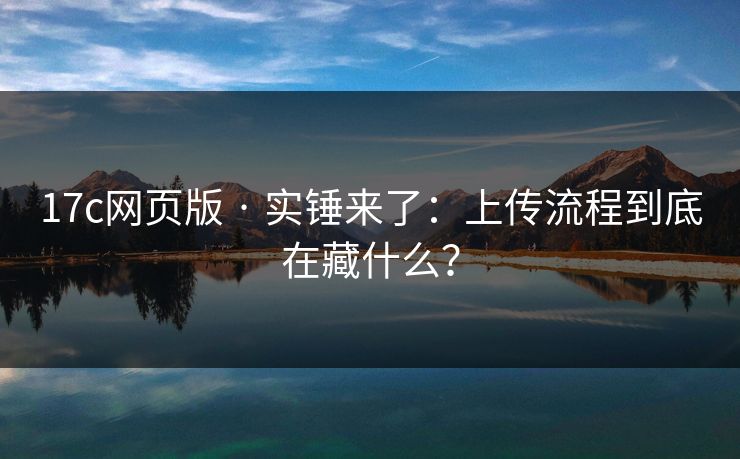 17c网页版 · 实锤来了：上传流程到底在藏什么？