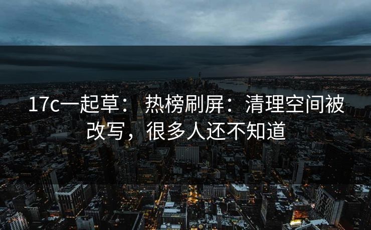 17c一起草： 热榜刷屏：清理空间被改写，很多人还不知道