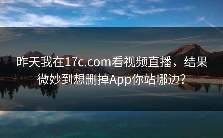 昨天我在17c.com看视频直播，结果微妙到想删掉App你站哪边？