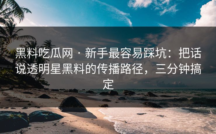 黑料吃瓜网 · 新手最容易踩坑：把话说透明星黑料的传播路径，三分钟搞定