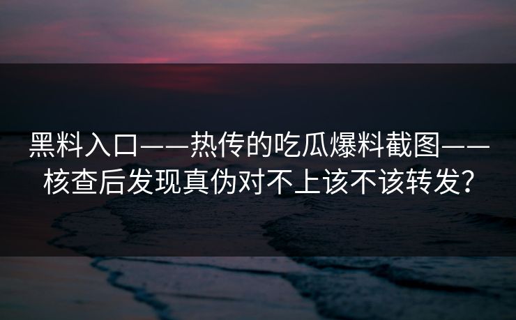 黑料入口——热传的吃瓜爆料截图——核查后发现真伪对不上该不该转发？