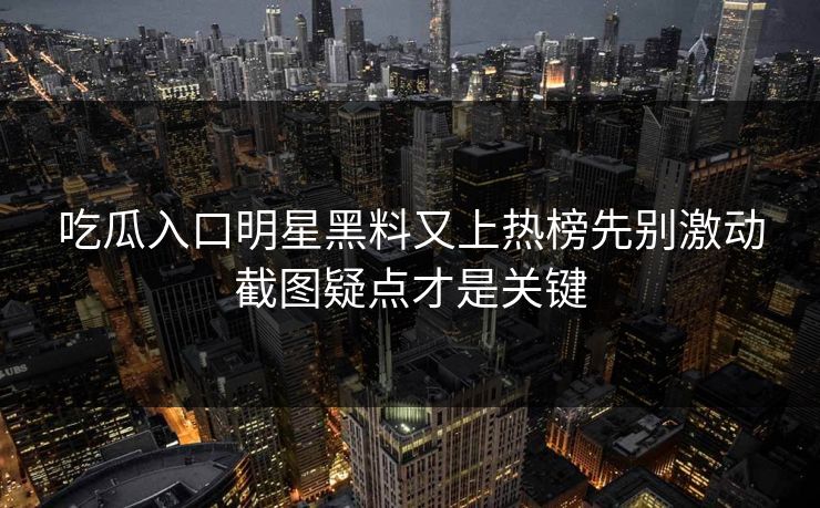 吃瓜入口明星黑料又上热榜先别激动截图疑点才是关键