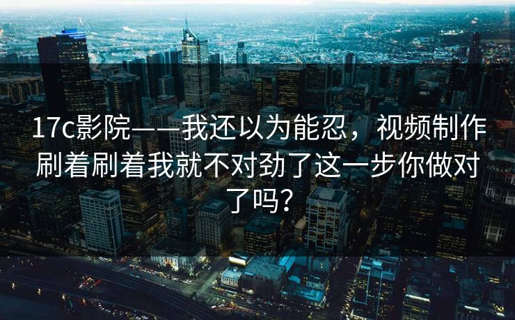 17c影院——我还以为能忍，视频制作刷着刷着我就不对劲了这一步你做对了吗？