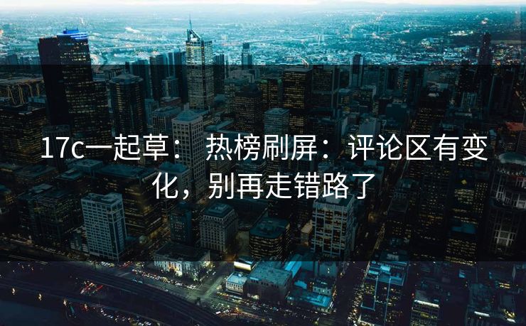 17c一起草： 热榜刷屏：评论区有变化，别再走错路了