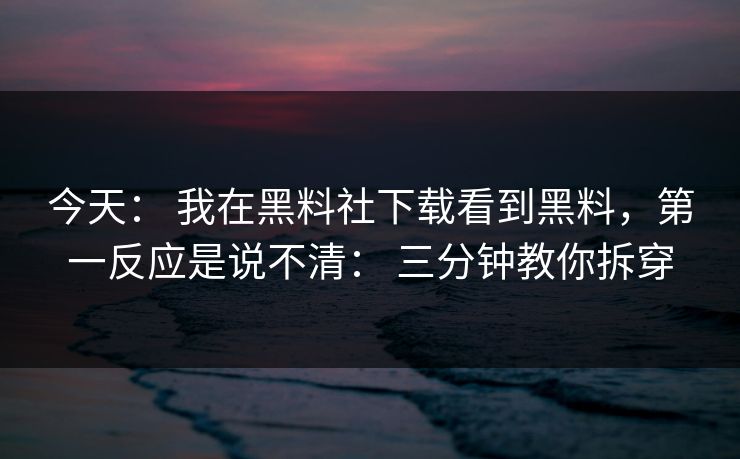 今天： 我在黑料社下载看到黑料，第一反应是说不清： 三分钟教你拆穿
