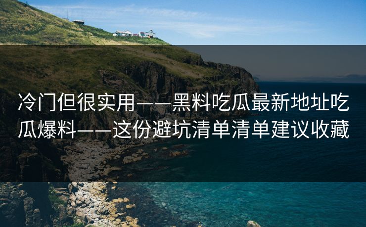 冷门但很实用——黑料吃瓜最新地址吃瓜爆料——这份避坑清单清单建议收藏
