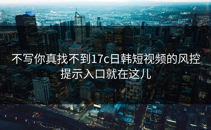 不写你真找不到17c日韩短视频的风控提示入口就在这儿