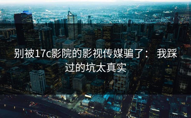 别被17c影院的影视传媒骗了： 我踩过的坑太真实