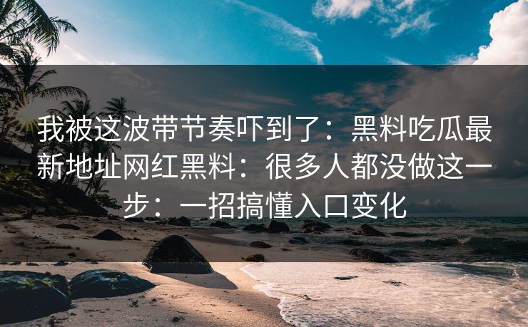 我被这波带节奏吓到了：黑料吃瓜最新地址网红黑料：很多人都没做这一步：一招搞懂入口变化