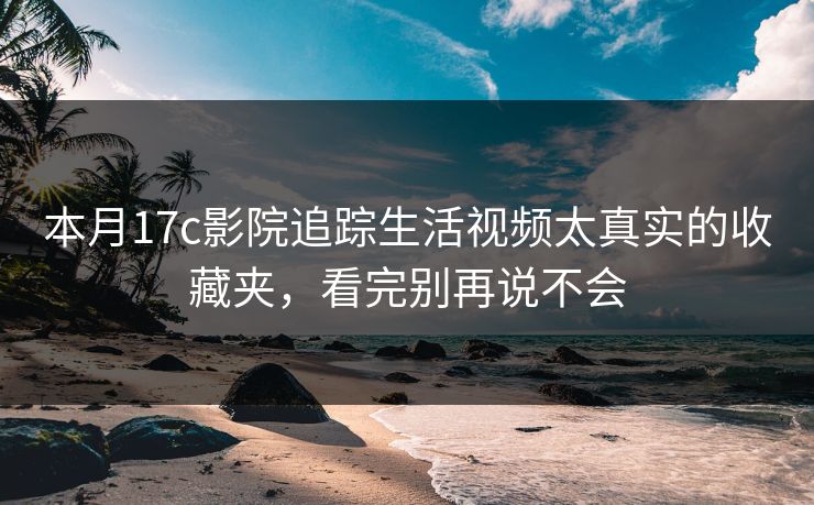 本月17c影院追踪生活视频太真实的收藏夹,看完别再说不会 本月17c影院追踪生活视频太真实的收藏夹,看完别再说不会