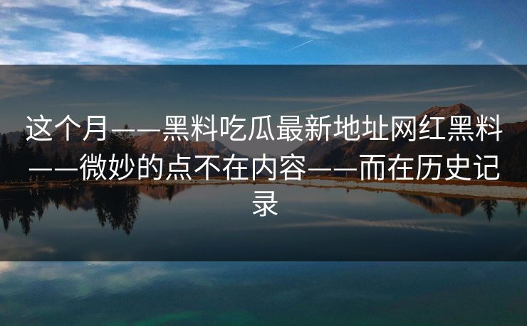 这个月——黑料吃瓜最新地址网红黑料——微妙的点不在内容——而在历史记录