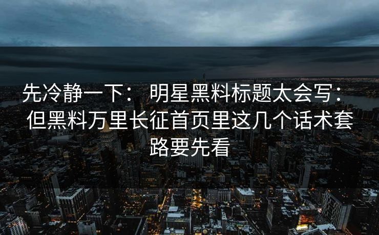先冷静一下： 明星黑料标题太会写： 但黑料万里长征首页里这几个话术套路要先看