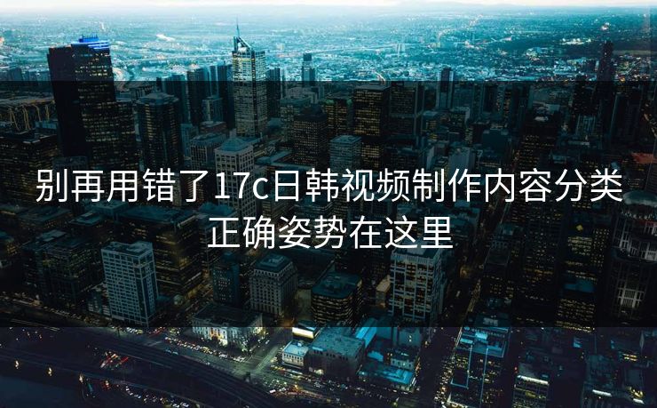 别再用错了17c日韩视频制作内容分类正确姿势在这里