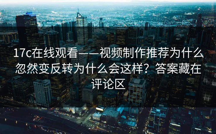 17c在线观看——视频制作推荐为什么忽然变反转为什么会这样?答案藏在评论区 17c在线观看——视频制作推荐为什么忽然变反转为什么会这样?答案藏在评论区