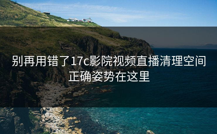 别再用错了17c影院视频直播清理空间正确姿势在这里