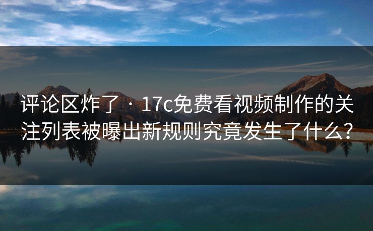 评论区炸了 · 17c免费看视频制作的关注列表被曝出新规则究竟发生了什么？