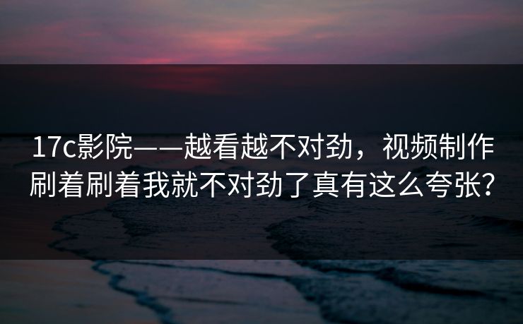 17c影院——越看越不对劲,视频制作刷着刷着我就不对劲了真有这么夸张? 17c影院——越看越不对劲,视频制作刷着刷着我就不对劲了真有这么夸张?