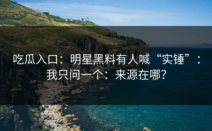 吃瓜入口：明星黑料有人喊“实锤”：我只问一个：来源在哪？
