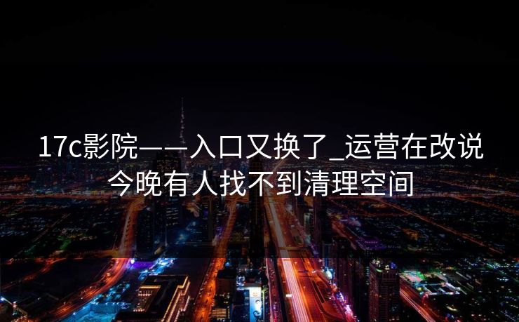 17c影院——入口又换了_运营在改说今晚有人找不到清理空间 17c影院——入口又换了_运营在改说今晚有人找不到清理空间
